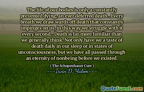 The life of our bodies is only a constantly prevented dying, an ever deferred death…Every breath we draw wards off death that constantly impinges on us, in this way we struggle with it every second…Death is far more familiar than we generally think. Not only have we a taste of death daily in our sleep or in states of unconsciousness, but we have all passed through an eternity of nonbeing before we existed.
