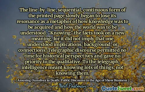 The line-by-line, sequential, continuous form of the printed page slowly began to lose its resonance as a metaphor of how knowledge was to be acquired and how the world was to be understood. "Knowing" the facts took on a new meaning, for it did not imply that one understood implications, background, or connections. Telegraphic discourse permitted no time for historical perspectives and gave no priority to the qualitative. To the telegraph, intelligence meant knowing lots of things, not knowing them.