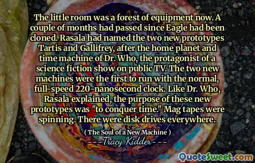 The little room was a forest of equipment now. A couple of months had passed since Eagle had been cloned. Rasala had named the two new prototypes Tartis and Gallifrey, after the home planet and time machine of Dr. Who, the protagonist of a science fiction show on public TV. The two new machines were the first to run with the normal, full-speed 220-nanosecond clock. Like Dr. Who, Rasala explained, the purpose of these new prototypes was "to conquer time." Mag tapes were spinning. There were disk drives everywhere.
