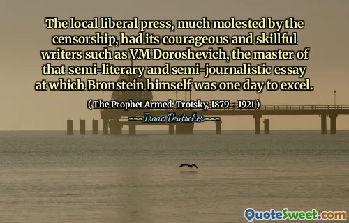 The local liberal press, much molested by the censorship, had its courageous and skillful writers such as VM Doroshevich, the master of that semi-literary and semi-journalistic essay at which Bronstein himself was one day to excel.