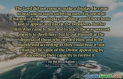 The Lord did not come to make a display. He came to heal and to teach suffering men. For one who wanted to make a display the thing would have been just to appear and dazzle the beholders. But for Him Who came to heal and to teach the way was not merely to dwell here, but to put Himself at the disposal of those who needed Him, and to be manifested according as they could bear it, not vitiating the value of the Divine appearing by exceeding their capacity to receive it.