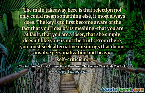 The main takeaway here is that rejection not only could mean something else, it most always does. The key is to first become aware of the fact that your idea of its meaning-that you are at fault, that you are a loser, that she simply doesn't like you-is not the truth. From there, you must seek alternative meanings that do not involve personalization and heavy self-criticism.