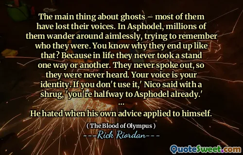 The main thing about ghosts – most of them have lost their voices. In Asphodel, millions of them wander around aimlessly, trying to remember who they were. You know why they end up like that? Because in life they never took a stand one way or another. They never spoke out, so they were never heard. Your voice is your identity. If you don't use it,' Nico said with a shrug, 'you're halfway to Asphodel already.'
…
He hated when his own advice applied to himself.