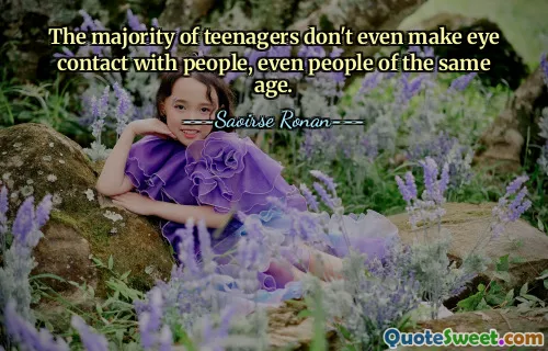 The majority of teenagers don't even make eye contact with people, even people of the same age.