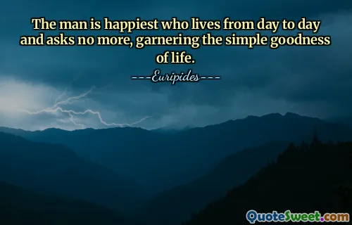 The man is happiest who lives from day to day and asks no more, garnering the simple goodness of life.