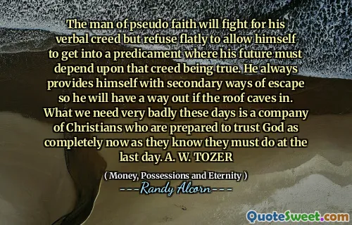 The man of pseudo faith will fight for his verbal creed but refuse flatly to allow himself to get into a predicament where his future must depend upon that creed being true. He always provides himself with secondary ways of escape so he will have a way out if the roof caves in. What we need very badly these days is a company of Christians who are prepared to trust God as completely now as they know they must do at the last day. A. W. TOZER