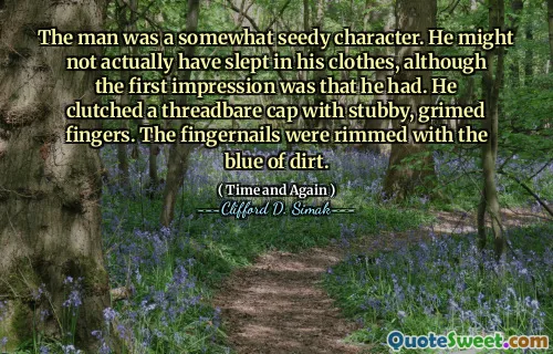 The man was a somewhat seedy character. He might not actually have slept in his clothes, although the first impression was that he had. He clutched a threadbare cap with stubby, grimed fingers. The fingernails were rimmed with the blue of dirt.