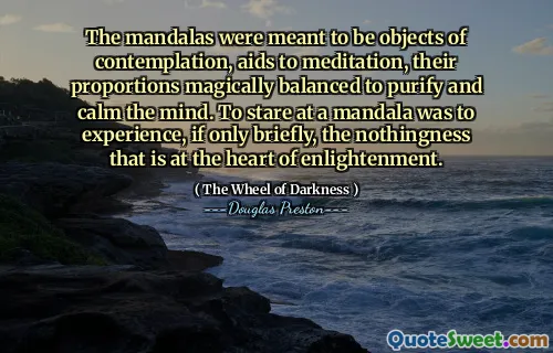 The mandalas were meant to be objects of contemplation, aids to meditation, their proportions magically balanced to purify and calm the mind. To stare at a mandala was to experience, if only briefly, the nothingness that is at the heart of enlightenment.