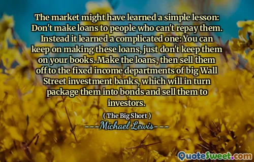 The market might have learned a simple lesson: Don't make loans to people who can't repay them. Instead it learned a complicated one: You can keep on making these loans, just don't keep them on your books. Make the loans, then sell them off to the fixed income departments of big Wall Street investment banks, which will in turn package them into bonds and sell them to investors.