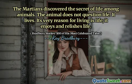The Martians discovered the secret of life among animals. The animal does not question life. It lives. Its very reason for living is life; it enjoys and relishes life.