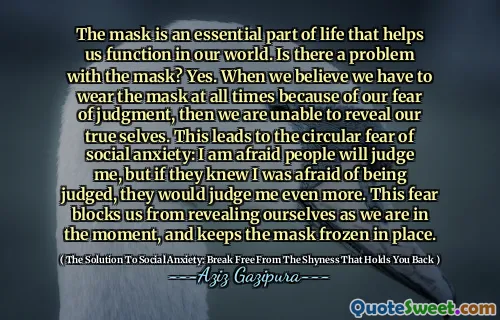 The mask is an essential part of life that helps us function in our world. Is there a problem with the mask? Yes. When we believe we have to wear the mask at all times because of our fear of judgment, then we are unable to reveal our true selves. This leads to the circular fear of social anxiety: I am afraid people will judge me, but if they knew I was afraid of being judged, they would judge me even more. This fear blocks us from revealing ourselves as we are in the moment, and keeps the mask frozen in place.