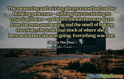The measuring and mixing always smoothed out her thinking processes - nothing was as calming as creaming butter - and when the kitchen was warm from the oven overheating and the smell of baking chocolate, she took final stock of where she'd been and where she was going. Everything was fine.