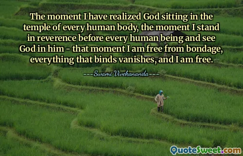 The moment I have realized God sitting in the temple of every human body, the moment I stand in reverence before every human being and see God in him - that moment I am free from bondage, everything that binds vanishes, and I am free.
