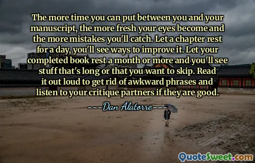 The more time you can put between you and your manuscript, the more fresh your eyes become and the more mistakes you'll catch. Let a chapter rest for a day, you'll see ways to improve it. Let your completed book rest a month or more and you'll see stuff that's long or that you want to skip. Read it out loud to get rid of awkward phrases and listen to your critique partners if they are good.