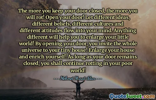 The more you keep your door closed, the more you will rot! Open your door! Let different ideas, different beliefs, different cultures and different attitudes flow into your mind. Anything different will help you to enlarge your little world! By opening your door, you invite the whole universe to your tiny house! Enlarge your house and enrich yourself! As long as your door remains closed, you shall continue rotting in your poor world!