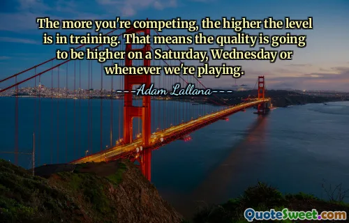 The more you're competing, the higher the level is in training. That means the quality is going to be higher on a Saturday, Wednesday or whenever we're playing.