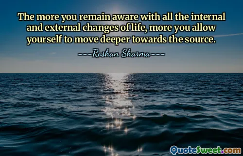 The more you remain aware with all the internal and external changes of life, more you allow yourself to move deeper towards the source.