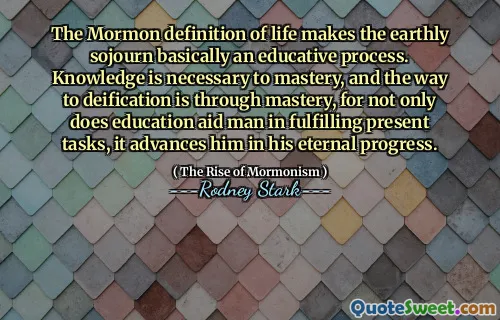 The Mormon definition of life makes the earthly sojourn basically an educative process. Knowledge is necessary to mastery, and the way to deification is through mastery, for not only does education aid man in fulfilling present tasks, it advances him in his eternal progress.