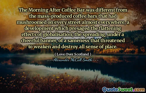 The Morning After Coffee Bar was different from the mass-produced coffee bars that had mushroomed on every street almost everywhere, a development which presaged the flattening effects of globalisation; the spreading, under a cheerful banner, of a sameness that threatened to weaken and destroy all sense of place.