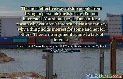 The most effective way to stop people from trying to persuade me is to say, 'I'm not interested.' You should try it. Don't offer a reason why you aren't interested. No one can say why a thing holds interest for some and not for others. There's no argument against a lack of interest.