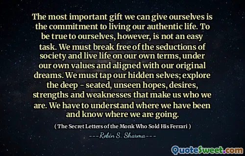 The most important gift we can give ourselves is the commitment to living our authentic life. To be true to ourselves, however, is not an easy task. We must break free of the seductions of society and live life on our own terms, under our own values and aligned with our original dreams. We must tap our hidden selves; explore the deep - seated, unseen hopes, desires, strengths and weaknesses that make us who we are. We have to understand where we have been and know where we are going.
