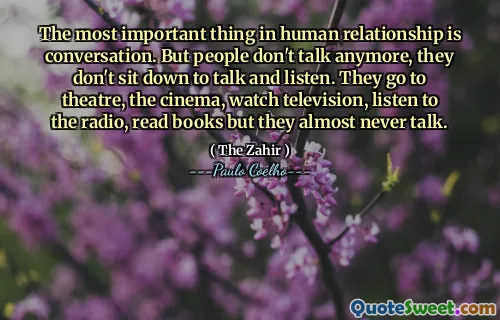 The most important thing in human relationship is conversation. But people don't talk anymore, they don't sit down to talk and listen. They go to theatre, the cinema, watch television, listen to the radio, read books but they almost never talk.