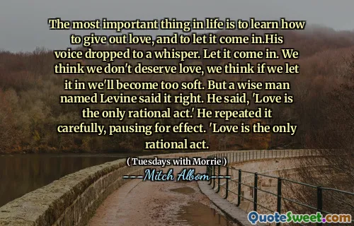 The most important thing in life is to learn how to give out love, and to let it come in.His voice dropped to a whisper. Let it come in. We think we don't deserve love, we think if we let it in we'll become too soft. But a wise man named Levine said it right. He said, 'Love is the only rational act.' He repeated it carefully, pausing for effect. 'Love is the only rational act.