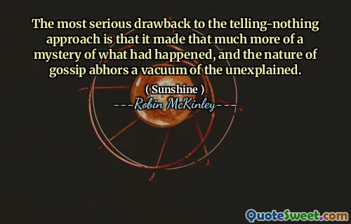 The most serious drawback to the telling-nothing approach is that it made that much more of a mystery of what had happened, and the nature of gossip abhors a vacuum of the unexplained.