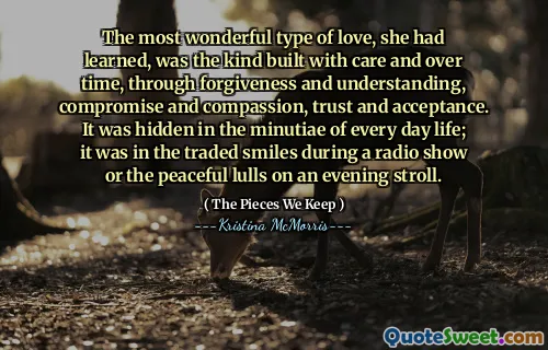 The most wonderful type of love, she had learned, was the kind built with care and over time, through forgiveness and understanding, compromise and compassion, trust and acceptance. It was hidden in the minutiae of every day life; it was in the traded smiles during a radio show or the peaceful lulls on an evening stroll.