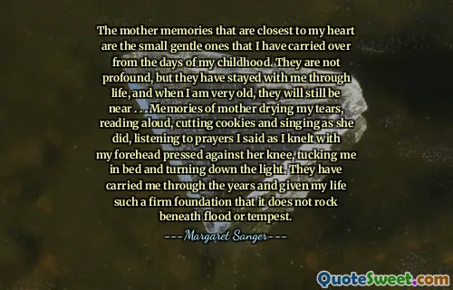 The mother memories that are closest to my heart are the small gentle ones that I have carried over from the days of my childhood. They are not profound, but they have stayed with me through life, and when I am very old, they will still be near . . . Memories of mother drying my tears, reading aloud, cutting cookies and singing as she did, listening to prayers I said as I knelt with my forehead pressed against her knee, tucking me in bed and turning down the light. They have carried me through the years and given my life such a firm foundation that it does not rock beneath flood or tempest.