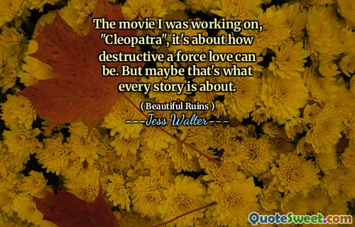 The movie I was working on, "Cleopatra", it's about how destructive a force love can be. But maybe that's what every story is about.