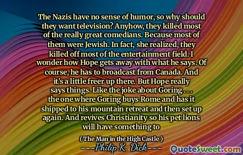 The Nazis have no sense of humor, so why should they want television? Anyhow, they killed most of the really great comedians. Because most of them were Jewish. In fact, she realized, they killed off most of the entertainment field. I wonder how Hope gets away with what he says. Of course, he has to broadcast from Canada. And it's a little freer up there. But Hope really says things. Like the joke about Goring . . . the one where Goring buys Rome and has it shipped to his mountain retreat and then set up again. And revives Christianity so his pet lions will have something to