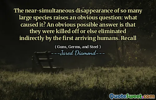 The near-simultaneous disappearance of so many large species raises an obvious question: what caused it? An obvious possible answer is that they were killed off or else eliminated indirectly by the first arriving humans. Recall