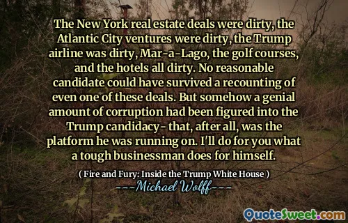 The New York real estate deals were dirty, the Atlantic City ventures were dirty, the Trump airline was dirty, Mar-a-Lago, the golf courses, and the hotels all dirty. No reasonable candidate could have survived a recounting of even one of these deals. But somehow a genial amount of corruption had been figured into the Trump candidacy- that, after all, was the platform he was running on. I'll do for you what a tough businessman does for himself.
