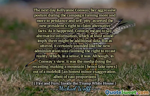 The next day Kellyanne Conway, her aggressive posture during the campaign turning more and more to petulance and self-pity, asserted the new president's right to claim alternative facts. As it happened, Conway meant to say alternative information, which at least would imply there might be additional data. But as uttered, it certainly sounded like the new administration was claiming the right to recast reality. Which, in a sense, it was. Although, in Conway's view, it was the media doing the recasting, making a mountain {hence fake news} out of a molehill {an honest minor exaggeration, albeit of vast proportions