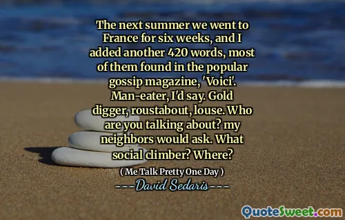 The next summer we went to France for six weeks, and I added another 420 words, most of them found in the popular gossip magazine, 'Voici'. Man-eater, I'd say. Gold digger, roustabout, louse. Who are you talking about? my neighbors would ask. What social climber? Where?