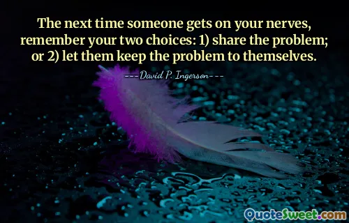 The next time someone gets on your nerves, remember your two choices: 1) share the problem; or 2) let them keep the problem to themselves.