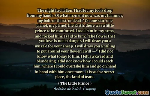 The night had fallen. I had let my tools drop from my hands. Of what moment now was my hammer, my bolt, or thirst, or death? On one star, one planet, my planet, the Earth, there was a little prince to be comforted. I took him in my arms, and rocked him. I said to him: "The flower that you love is not in danger. I will draw you a muzzle for your sheep. I will draw you a railing to put around your flower. I will --" I did not know what to say to him. I felt awkward and blundering. I did not know how I could reach him, where I could overtake him and go on hand in hand with him once more. It is such a secret place, the land of tears.