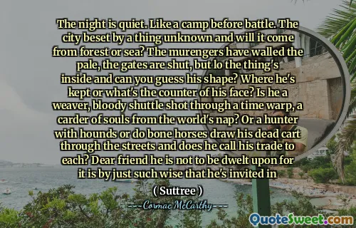 The night is quiet. Like a camp before battle. The city beset by a thing unknown and will it come from forest or sea? The murengers have walled the pale, the gates are shut, but lo the thing's inside and can you guess his shape? Where he's kept or what's the counter of his face? Is he a weaver, bloody shuttle shot through a time warp, a carder of souls from the world's nap? Or a hunter with hounds or do bone horses draw his dead cart through the streets and does he call his trade to each? Dear friend he is not to be dwelt upon for it is by just such wise that he's invited in