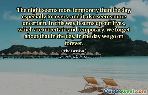 The night seems more temporary than the day, especially to lovers, and it also seems more uncertain. In this way it sums up our lives, which are uncertain and temporary. We forget about that in the day. In the day we go on forever.