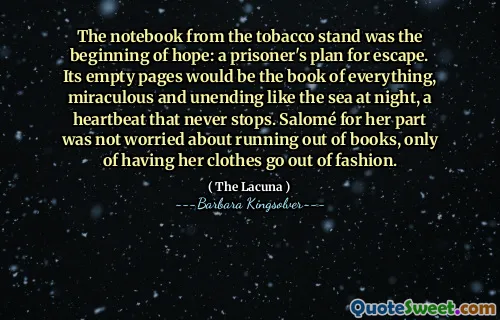 The notebook from the tobacco stand was the beginning of hope: a prisoner's plan for escape. Its empty pages would be the book of everything, miraculous and unending like the sea at night, a heartbeat that never stops. Salomé for her part was not worried about running out of books, only of having her clothes go out of fashion.