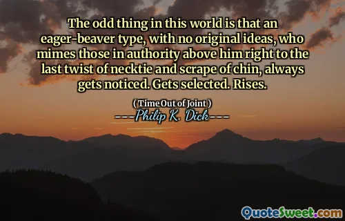 The odd thing in this world is that an eager-beaver type, with no original ideas, who mimes those in authority above him right to the last twist of necktie and scrape of chin, always gets noticed. Gets selected. Rises.