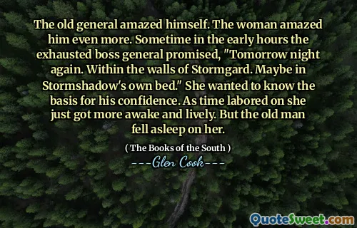 The old general amazed himself. The woman amazed him even more. Sometime in the early hours the exhausted boss general promised, "Tomorrow night again. Within the walls of Stormgard. Maybe in Stormshadow's own bed." She wanted to know the basis for his confidence. As time labored on she just got more awake and lively. But the old man fell asleep on her.