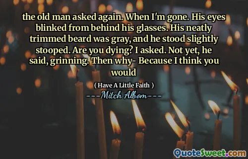 the old man asked again. When I'm gone. His eyes blinked from behind his glasses. His neatly trimmed beard was gray, and he stood slightly stooped. Are you dying? I asked. Not yet, he said, grinning. Then why- Because I think you would