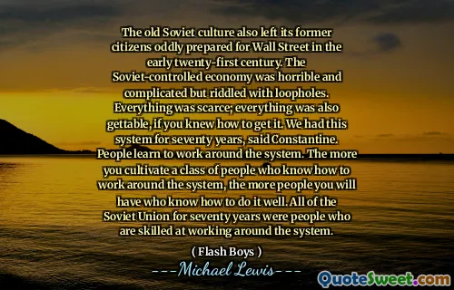Stara kultura radziecka pozostawiła także swoich byłych obywateli przywiezionych na Wall Street na początku XXI wieku. Ekonomia kontrolowana przez Sowienie była okropna i skomplikowana, ale pełna luk. Wszystko było mało; Wszystko było również możliwe, jeśli wiedziałeś, jak to zdobyć. Mieliśmy ten system przez siedemdziesiąt lat, powiedział Constantine. Ludzie uczą się pracować wokół systemu. Im bardziej kultywujesz klasę ludzi, którzy wiedzą, jak obejść system, tym więcej osób będziecie mieć, którzy wiedzą, jak to zrobić. Cały Związek Radziecki od siedemdziesięciu lat był ludźmi, którzy są wykwalifikowani w pracy wokół systemu.