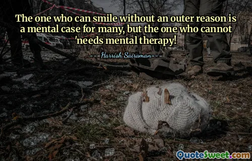 The one who can smile without an outer reason is a mental case for many, but the one who cannot 'needs mental therapy!
