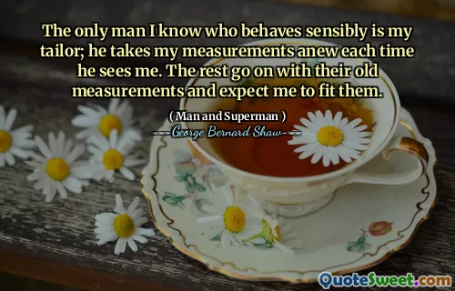 The only man I know who behaves sensibly is my tailor; he takes my measurements anew each time he sees me. The rest go on with their old measurements and expect me to fit them.