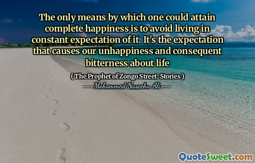 The only means by which one could attain complete happiness is to avoid living in constant expectation of it. It's the expectation that causes our unhappiness and consequent bitterness about life