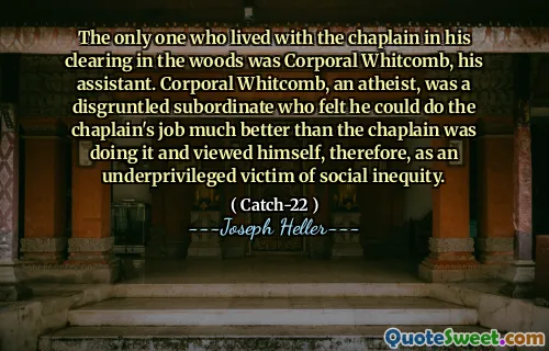 The only one who lived with the chaplain in his clearing in the woods was Corporal Whitcomb, his assistant. Corporal Whitcomb, an atheist, was a disgruntled subordinate who felt he could do the chaplain's job much better than the chaplain was doing it and viewed himself, therefore, as an underprivileged victim of social inequity.