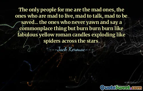 The only people for me are the mad ones, the ones who are mad to live, mad to talk, mad to be saved... the ones who never yawn and say a commonplace thing but burn burn burn like fabulous yellow roman candles exploding like spiders across the stars.